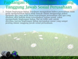 Pandangan Milton Friedman Tentang
  Tanggung Jawab Sosial Perusahaan
2. Dalam lingkungan hidup, Friedman mengatakan bahwa perusahaan tidak
   perlu mengeluarkan biaya lebih banyak dalam mengurangi polusi
   daripada apa yang perlu demi kepentingan perusahaan dan apa yang
   dituntut oleh hukum demi terwujudnya tujuan sosial, yakni
   memperbaiki lingkungan hidup. Hal ini lebih sulit untuk
   diterima, karena lingkungan hidup merupakan unsur yang sangat
   penting dalam tanggung jawab sosial perusahaan.
 
