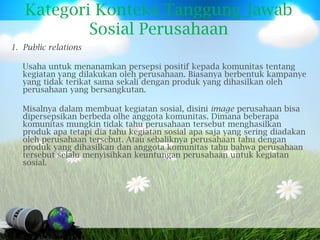 Kategori Konteks Tanggung Jawab
           Sosial Perusahaan
1. Public relations

   Usaha untuk menanamkan persepsi positif kepada komunitas tentang
   kegiatan yang dilakukan oleh perusahaan. Biasanya berbentuk kampanye
   yang tidak terikat sama sekali dengan produk yang dihasilkan oleh
   perusahaan yang bersangkutan.

   Misalnya dalam membuat kegiatan sosial, disini image perusahaan bisa
   dipersepsikan berbeda olhe anggota komunitas. Dimana beberapa
   komunitas mungkin tidak tahu perusahaan tersebut menghasilkan
   produk apa tetapi dia tahu kegiatan sosial apa saja yang sering diadakan
   oleh perusahaan tersebut. Atau sebaliknya perusahaan tahu dengan
   produk yang dihasilkan dan anggota komunitas tahu bahwa perusahaan
   tersebut selalu menyisihkan keuntungan perusahaan untuk kegiatan
   sosial.
 