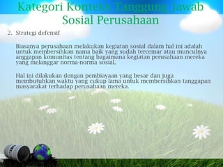 Kategori Konteks Tanggung Jawab
           Sosial Perusahaan
2. Strategi defensif

   Biasanya perusahaan melakukan kegiatan sosial dalam hal ini adalah
   untuk membersihkan nama baik yang sudah tercemar atau munculnya
   anggapan komunitas tentang bagaimana kegiatan perusahaan mereka
   yang melanggar norma-norma sosial.

   Hal ini dilakukan dengan pembiayaan yang besar dan juga
   membutuhkan waktu yang cukup lama untuk membersihkan tanggapan
   masyarakat terhadap perusahaan mereka.
 
