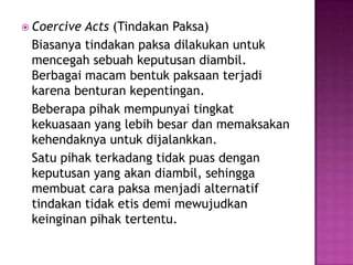  CoerciveActs (Tindakan Paksa)
 Biasanya tindakan paksa dilakukan untuk
 mencegah sebuah keputusan diambil.
 Berbagai macam bentuk paksaan terjadi
 karena benturan kepentingan.
 Beberapa pihak mempunyai tingkat
 kekuasaan yang lebih besar dan memaksakan
 kehendaknya untuk dijalankkan.
 Satu pihak terkadang tidak puas dengan
 keputusan yang akan diambil, sehingga
 membuat cara paksa menjadi alternatif
 tindakan tidak etis demi mewujudkan
 keinginan pihak tertentu.
 