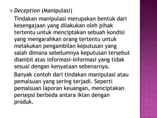  Deception (Manipulasi)
 Tindakan manipulasi merupakan bentuk dari
 kesengajaan yang dilakukan oleh pihak
 tertentu untuk menciptakan sebuah kondisi
 yang mengarahkan orang tertentu untuk
 melakukan pengambilan keputusan yang
 salah dimana sebelumnya keputusan tersebut
 diambil atas informasi-informasi yang tidak
 sesuai dengan kenyataan sebenarnya.
 Banyak contoh dari tindakan manipulasi atau
 pemalsuan yang sering terjadi. Seperti
 pemalsuan laporan keuangan, menciptakan
 persepsi berbeda antara iklan dengan
 produk.
 