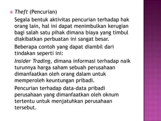    Theft (Pencurian)
    Segala bentuk aktivitas pencurian terhadap hak
    orang lain, hal ini dapat menimbulkan kerugian
    bagi salah satu pihak dimana biaya yang timbul
    diakibatkan perbuatan ini sangat besar.
    Beberapa contoh yang dapat diambil dari
    tindakan seperti ini:
    Insider Trading, dimana informasi terhadap naik
    turunnya harga saham sebuah perusahaan
    dimanfaatkan oleh orang dalam untuk
    memperoleh keuntungan pribadi.
    Pencurian terhadap data-data pribadi
    perusahaan yang dimanfaatkan oleh oknum
    tertentu untuk menjatuhkan perusahaan
    tersebut.
 