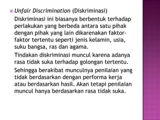  Unfair Discrimination (Diskriminasi)
 Diskriminasi ini biasanya berbentuk terhadap
 perlakukan yang berbeda antara satu pihak
 dengan pihak yang lain dikarenakan faktor-
 faktor tertentu seperti jenis kelamin, usia,
 suku bangsa, ras dan agama.
 Tindakan diskriminasi muncul karena adanya
 rasa tidak suka terhadap golongan tertentu.
 Sehingga berakibat munculnya penilaian yang
 tidak berdasarkan dengan performa kerja
 atau berdasarkan hasil. Akan tetapi penilaian
 muncul hanya berdasarkan rasa tidak suka.
 