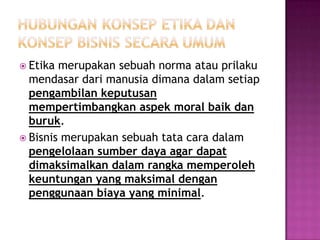  Etika merupakan sebuah norma atau prilaku
  mendasar dari manusia dimana dalam setiap
  pengambilan keputusan
  mempertimbangkan aspek moral baik dan
  buruk.
 Bisnis merupakan sebuah tata cara dalam
  pengelolaan sumber daya agar dapat
  dimaksimalkan dalam rangka memperoleh
  keuntungan yang maksimal dengan
  penggunaan biaya yang minimal.
 