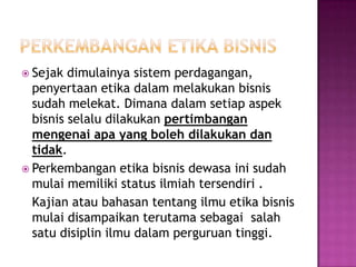  Sejak  dimulainya sistem perdagangan,
  penyertaan etika dalam melakukan bisnis
  sudah melekat. Dimana dalam setiap aspek
  bisnis selalu dilakukan pertimbangan
  mengenai apa yang boleh dilakukan dan
  tidak.
 Perkembangan etika bisnis dewasa ini sudah
  mulai memiliki status ilmiah tersendiri .
  Kajian atau bahasan tentang ilmu etika bisnis
  mulai disampaikan terutama sebagai salah
  satu disiplin ilmu dalam perguruan tinggi.
 