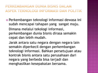  Perkembangan   teknologi informasi dewasa ini
 sudah mencapai tahapan yang sangat maju.
 Dimana melalui tekologi informasi,
 perkembangan dunia bisnis dirasa semakin
 cepat dan lebih mudah.
 Jarak antara satu negara dengan negara lain
 semakin diperkecil dengan perkembangan
 teknologi informasi. Bahkan persetujuan atau
 kontrak bisnis antara satu perusahaan dari
 negara yang berbeda bisa terjadi dan
 menghasilkan kesepakatan bersama.
 