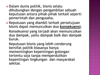  Dalam   dunia politik, bisnis selalu
  dihubungkan dengan pengambilan sebuah
  keputusan antara pihak-pihak terkait seperti
  pemerintah dan pengusaha.
 Keputusan yang diambil terkait persetujuan
  bisnis dapat memunculkan dua konsekuensi.
  Konsekuensi yang terjadi akan memunculkan
  dua dampak, yaitu dampak baik dan dampak
  buruk.
  Keputusan bisnis yang lebih cenderung
  bersifat politik biasanya hanya
  mementingkan kepentingan golongan
  tertentu saja tanpa memperdulikan
  kepentingan lingkungan dan masyarakat
  sekitar.
 