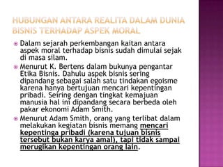  Dalam sejarah perkembangan kaitan antara
  aspek moral terhadap bisnis sudah dimulai sejak
  di masa silam.
 Menurut K. Bertens dalam bukunya pengantar
  Etika Bisnis. Dahulu aspek bisnis sering
  dipandang sebagai salah satu tindakan egoisme
  karena hanya bertujuan mencari kepentingan
  pribadi. Seiring dengan tingkat kemajuan
  manusia hal ini dipandang secara berbeda oleh
  pakar ekonomi Adam Smith.
 Menurut Adam Smith, orang yang terlibat dalam
  melakukan kegiatan bisnis memang mencari
  kepentinga pribadi (karena tujuan bisnis
  tersebut bukan karya amal), tapi tidak sampai
  merugikan kepentingan orang lain.
 