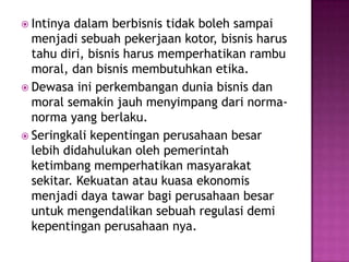  Intinya dalam berbisnis tidak boleh sampai
  menjadi sebuah pekerjaan kotor, bisnis harus
  tahu diri, bisnis harus memperhatikan rambu
  moral, dan bisnis membutuhkan etika.
 Dewasa ini perkembangan dunia bisnis dan
  moral semakin jauh menyimpang dari norma-
  norma yang berlaku.
 Seringkali kepentingan perusahaan besar
  lebih didahulukan oleh pemerintah
  ketimbang memperhatikan masyarakat
  sekitar. Kekuatan atau kuasa ekonomis
  menjadi daya tawar bagi perusahaan besar
  untuk mengendalikan sebuah regulasi demi
  kepentingan perusahaan nya.
 