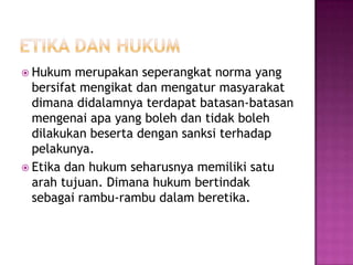  Hukum   merupakan seperangkat norma yang
  bersifat mengikat dan mengatur masyarakat
  dimana didalamnya terdapat batasan-batasan
  mengenai apa yang boleh dan tidak boleh
  dilakukan beserta dengan sanksi terhadap
  pelakunya.
 Etika dan hukum seharusnya memiliki satu
  arah tujuan. Dimana hukum bertindak
  sebagai rambu-rambu dalam beretika.
 