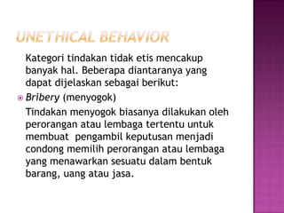 Kategori tindakan tidak etis mencakup
  banyak hal. Beberapa diantaranya yang
  dapat dijelaskan sebagai berikut:
 Bribery (menyogok)
  Tindakan menyogok biasanya dilakukan oleh
  perorangan atau lembaga tertentu untuk
  membuat pengambil keputusan menjadi
  condong memilih perorangan atau lembaga
  yang menawarkan sesuatu dalam bentuk
  barang, uang atau jasa.
 