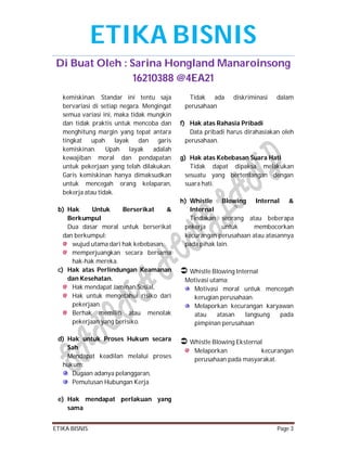 ETIKA BISNIS
Di Buat Oleh : Sarina Hongland Manaroinsong
16210388 @4EA21
kemiskinan. Standar ini tentu saja
bervariasi di setiap negara. Mengingat
semua variasi ini, maka tidak mungkin
dan tidak praktis untuk mencoba dan
menghitung margin yang tepat antara
tingkat upah layak dan garis
kemiskinan. Upah layak adalah
kewajiban moral dan pendapatan
untuk pekerjaan yang telah dilakukan.
Garis kemiskinan hanya dimaksudkan
untuk mencegah orang kelaparan,
bekerja atau tidak.
b) Hak
Untuk
Berserikat
&
Berkumpul
Dua dasar moral untuk berserikat
dan berkumpul:
wujud utama dari hak kebebasan,
memperjuangkan secara bersama
hak-hak mereka.
c) Hak atas Perlindungan Keamanan
dan Kesehatan.
Hak mendapat Jaminan Sosial,
Hak untuk mengetahui risiko dari
pekerjaan.
Berhak memilih atau menolak
pekerjaan yang berisiko.
d) Hak untuk Proses Hukum secara
Sah
Mendapat keadilan melalui proses
hukum:
Dugaan adanya pelanggaran,
Pemutusan Hubungan Kerja

Tidak ada
perusahaan

diskriminasi

dalam

f) Hak atas Rahasia Pribadi
Data pribadi harus dirahasiakan oleh
perusahaan.
g) Hak atas Kebebasan Suara Hati
Tidak dapat dipaksa melakukan
sesuatu yang bertentangan dengan
suara hati.
h) Whistle Blowing Internal &
Internal
Tindakan seorang atau beberapa
pekerja
untuk
membocorkan
kecurangan perusahaan atau atasannya
pada pihak lain.

 Whistle Blowing Internal
Motivasi utama:
Motivasi moral untuk mencegah
kerugian perusahaan.
Melaporkan kecurangan karyawan
atau
atasan
langsung
pada
pimpinan perusahaan

 Whistle Blowing Eksternal
Melaporkan
kecurangan
perusahaan pada masyarakat.

e) Hak mendapat perlakuan yang
sama
ETIKA BISNIS

Page 3

 