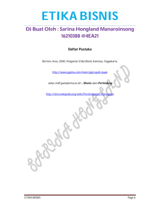 ETIKA BISNIS
Di Buat Oleh : Sarina Hongland Manaroinsong
16210388 @4EA21
Daftar Pustaka

Bertens, Kees, 2000, Pengantar Etika Bisnis, Kanisius, Yogyakarta.

http://www.gajimu.com/main/gaji/upah-layak

ashur.staff.gunadarma.ac.id/.../Bisnis+dan+Perlindung

http://id.m.wikipedia.org/wiki/Perelindungan_Konsumen

ETIKA BISNIS

Page 6

 