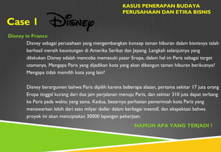 Case 1
KASUS PENERAPAN BUDAYA
PERUSAHAAN DAN ETIKA BISNIS
Disney in France
Disney sebagai perusahaan yang mengembangkan konsep taman hiburan dalam bisnisnya telah
berhasil meraih keuntungan di Amerika Serikat dan Jepang. Langkah selanjutnya yang
dilakukan Disney adalah mencoba memasuki pasar Eropa, dalam hal ini Paris sebagai target
utamanya. Mengapa Paris yang dijadikan kota yang akan dibangun taman hiburan berikutnya?
Mengapa tidak memilih kota yang lain?
Disney berargumen bahwa Paris dipilih karena beberapa alasan, pertama sekitar 17 juta orang
Eropa tinggal kurang dari dua jam perjalanan menuju Paris, dan sekitar 310 juta dapat terbang
ke Paris pada waktu yang sama. Kedua, besarnya perhatian pemerintah kota Paris yang
menawarkan lebih dari satu milyar dollar dalam berbagai insentif, dan ekspektasi bahwa
proyek ini akan menciptakan 30000 lapangan pekerjaan.
NAMUN APA YANG TERJADI ?
 