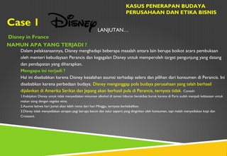 Case 1
KASUS PENERAPAN BUDAYA
PERUSAHAAN DAN ETIKA BISNIS
Disney in France
NAMUN APA YANG TERJADI ?
LANJUTAN…
Dalam pelaksanaannya, Disney menghadapi beberapa masalah antara lain berupa boikot acara pembukaan
oleh menteri kebudayaan Perancis dan kegagalan Disney untuk memperoleh target pengunjung yang datang
dan pendapatan yang diharapkan.
Mengapa ini terjadi ?
Hal ini disebabkan karena Disney kesalahan asumsi terhadap selera dan pilihan dari konsumen di Perancis. Ini
disebabkan karena perbedaan budaya. Disney menganggap pola budaya perusahaan yang telah berhasil
dijalankan di Amerika Serikat dan Jepang akan berhasil pula di Perancis, ternyata tidak. Contoh:
1.Kebijakan Disney untuk tidak menyediakan minuman alkohol di taman hiburan berakibat buruk karena di Paris sudah menjadi kebiasaan untuk
makan siang dengan segelas wine.
2.Asumsi bahwa hari Jumat akan lebih ramai dari hari Minggu, ternyata berkebalikan.
3.Disney tidak menyediakan sarapan pagi berupa bacon dan telur seperti yang dinginkan oleh konsumen, tapi malah menyediakan kopi dan
Croissant.
 