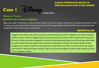 Case 1
KASUS PENERAPAN BUDAYA
PERUSAHAAN DAN ETIKA BISNIS
Disney in France
NAMUN APA YANG TERJADI ?
LANJUTAN…
Begitu juga dengan model kerja tim yang diterapkan, Disney mencoba menerapkan model kerja tim yang serupa dilakukan di USA
dan Jepang, yang tidak dapat diterima oleh karyawan Disney di Paris. Juga kesalahan perkiraan Disney bahwa orang Eropa akan
menghabiskan waktu lama di taman, ternyata keliru.
KESIMPULAN
Kegagalan dan kesalahan pola budaya perusahaan yang dilakukan Disney di Paris, disebabkan oleh adanya kesalahan
penafsiran budaya. Disney beranggapan bahwa apa yang diterapkan dan sukses di USA dan Jepang akan sukses pula
di Perancis. Disney seharusnya mengadakan riset dahulu tentang bagaimana budaya orang Perancis agar pola budaya
perusahaan dapat disesuaikan dengan kultur setempat dan diterapkan di Perancis. Dan setelah Disney merubah
strateginya yaitu dengan merubah nama perusahaannya menjadi Disney Land Paris, merubah makanan dan pakaian
yang ditawarkan sesuai pola budaya setempat, harga tiket dipotong sepertiganya, terbukti jumlah pengunjung Disney
di Paris mengalami kenaikan.
 