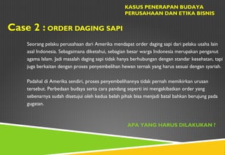 Case 2 : ORDER DAGING SAPI
KASUS PENERAPAN BUDAYA
PERUSAHAAN DAN ETIKA BISNIS
Seorang pelaku perusahaan dari Amerika mendapat order daging sapi dari pelaku usaha lain
asal Indonesia. Sebagaimana diketahui, sebagian besar warga Indonesia merupakan penganut
agama Islam. Jadi masalah daging sapi tidak hanya berhubungan dengan standar kesehatan, tapi
juga berkaitan dengan proses penyembelihan hewan ternak yang harus sesuai dengan syariah.
Padahal di Amerika sendiri, proses penyembelihannya tidak pernah memikirkan urusan
tersebut. Perbedaan budaya serta cara pandang seperti ini mengakibatkan order yang
sebenarnya sudah disetujui oleh kedua belah pihak bisa menjadi batal bahkan berujung pada
gugatan.
APA YANG HARUS DILAKUKAN ?
 