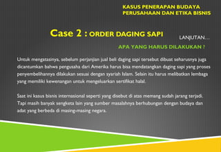 Case 2 : ORDER DAGING SAPI
KASUS PENERAPAN BUDAYA
PERUSAHAAN DAN ETIKA BISNIS
APA YANG HARUS DILAKUKAN ?
LANJUTAN…
Untuk mengatasinya, sebelum perjanjian jual beli daging sapi tersebut dibuat seharusnya juga
dicantumkan bahwa pengusaha dari Amerika harus bisa mendatangkan daging sapi yang proses
penyembelihannya dilakukan sesuai dengan syariah Islam. Selain itu harus melibatkan lembaga
yang memiliki kewenangan untuk mengeluarkan sertifikat halal.
Saat ini kasus bisnis internasional seperti yang disebut di atas memang sudah jarang terjadi.
Tapi masih banyak sengketa lain yang sumber masalahnya berhubungan dengan budaya dan
adat yang berbeda di masing-masing negara.
 