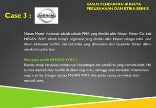 Case 3 :
KASUS PENERAPAN BUDAYA
PERUSAHAAN DAN ETIKA BISNIS
Nissan Motor Indonesia adalah sebuah PMA yang dimiliki oleh Nissan Motor Co. Ltd.
NISSAN WAY adalah budaya organisasi yang dimiliki oleh Nissan sebagai tolak ukur
dalam kebiasaan berfikir dan bertindak yang diharapkan dari karyawan Nissan dalam
melakukan pekerjaan.
Mengapa perlu NISSAN WAY ?
Karena setiap karyawan mempunyai kepentingan dan pemikiran yang berbeda-beda. Hal
ini bisa menimbulkan konflik di dalam organisasi, sehingga akan berakibat melemahkan
organisasi itu. Dengan adanya NISSAN WAY diharapkan semua pemikiran akan
menjadi sama.
 
