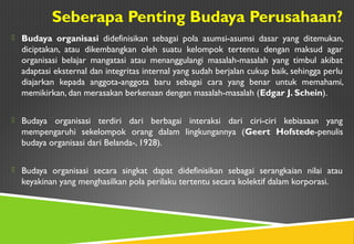 Seberapa Penting Budaya Perusahaan?
 Budaya organisasi didefinisikan sebagai pola asumsi-asumsi dasar yang ditemukan,
diciptakan, atau dikembangkan oleh suatu kelompok tertentu dengan maksud agar
organisasi belajar mangatasi atau menanggulangi masalah-masalah yang timbul akibat
adaptasi eksternal dan integritas internal yang sudah berjalan cukup baik, sehingga perlu
diajarkan kepada anggota-anggota baru sebagai cara yang benar untuk memahami,
memikirkan, dan merasakan berkenaan dengan masalah-masalah (Edgar J. Schein).
 Budaya organisasi terdiri dari berbagai interaksi dari ciri-ciri kebiasaan yang
mempengaruhi sekelompok orang dalam lingkungannya (Geert Hofstede-penulis
budaya organisasi dari Belanda-, 1928).
 Budaya organisasi secara singkat dapat didefinisikan sebagai serangkaian nilai atau
keyakinan yang menghasilkan pola perilaku tertentu secara kolektif dalam korporasi.
 