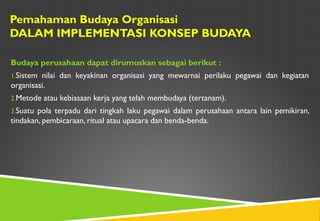 Pemahaman Budaya Organisasi
DALAM IMPLEMENTASI KONSEP BUDAYA
Budaya perusahaan dapat dirumuskan sebagai berikut :
1.Sistem nilai dan keyakinan organisasi yang mewarnai perilaku pegawai dan kegiatan
organisasi.
2.Metode atau kebiasaan kerja yang telah membudaya (tertanam).
3.Suatu pola terpadu dari tingkah laku pegawai dalam perusahaan antara lain pemikiran,
tindakan, pembicaraan, ritual atau upacara dan benda-benda.
 