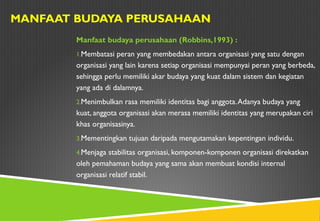 MANFAAT BUDAYA PERUSAHAAN
Manfaat budaya perusahaan (Robbins,1993) :
1.Membatasi peran yang membedakan antara organisasi yang satu dengan
organisasi yang lain karena setiap organisasi mempunyai peran yang berbeda,
sehingga perlu memiliki akar budaya yang kuat dalam sistem dan kegiatan
yang ada di dalamnya.
2.Menimbulkan rasa memiliki identitas bagi anggota.Adanya budaya yang
kuat, anggota organisasi akan merasa memiliki identitas yang merupakan ciri
khas organisasinya.
3.Mementingkan tujuan daripada mengutamakan kepentingan individu.
4.Menjaga stabilitas organisasi, komponen-komponen organisasi direkatkan
oleh pemahaman budaya yang sama akan membuat kondisi internal
organisasi relatif stabil.
 