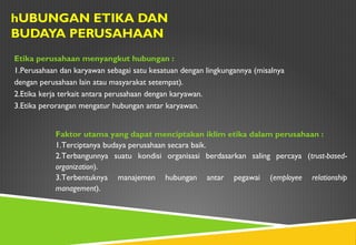 hUBUNGAN ETIKA DAN
BUDAYA PERUSAHAAN
Etika perusahaan menyangkut hubungan :
1.Perusahaan dan karyawan sebagai satu kesatuan dengan lingkungannya (misalnya
dengan perusahaan lain atau masyarakat setempat).
2.Etika kerja terkait antara perusahaan dengan karyawan.
3.Etika perorangan mengatur hubungan antar karyawan.
Faktor utama yang dapat menciptakan iklim etika dalam perusahaan :
1.Terciptanya budaya perusahaan secara baik.
2.Terbangunnya suatu kondisi organisasi berdasarkan saling percaya (trust-based-
organization).
3.Terbentuknya manajemen hubungan antar pegawai (employee relationship
management).
 