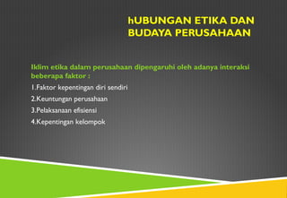 hUBUNGAN ETIKA DAN
BUDAYA PERUSAHAAN
Iklim etika dalam perusahaan dipengaruhi oleh adanya interaksi
beberapa faktor :
1.Faktor kepentingan diri sendiri
2.Keuntungan perusahaan
3.Pelaksanaan efisiensi
4.Kepentingan kelompok
 