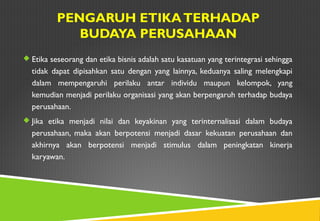 PENGARUH ETIKATERHADAP
BUDAYA PERUSAHAAN
 Etika seseorang dan etika bisnis adalah satu kasatuan yang terintegrasi sehingga
tidak dapat dipisahkan satu dengan yang lainnya, keduanya saling melengkapi
dalam mempengaruhi perilaku antar individu maupun kelompok, yang
kemudian menjadi perilaku organisasi yang akan berpengaruh terhadap budaya
perusahaan.
 Jika etika menjadi nilai dan keyakinan yang terinternalisasi dalam budaya
perusahaan, maka akan berpotensi menjadi dasar kekuatan perusahaan dan
akhirnya akan berpotensi menjadi stimulus dalam peningkatan kinerja
karyawan.
 