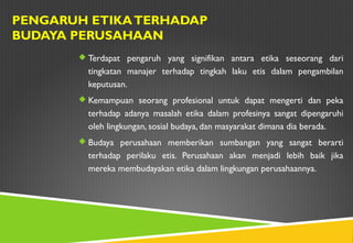 Terdapat pengaruh yang signifikan antara etika seseorang dari
tingkatan manajer terhadap tingkah laku etis dalam pengambilan
keputusan.
 Kemampuan seorang profesional untuk dapat mengerti dan peka
terhadap adanya masalah etika dalam profesinya sangat dipengaruhi
oleh lingkungan, sosial budaya, dan masyarakat dimana dia berada.
 Budaya perusahaan memberikan sumbangan yang sangat berarti
terhadap perilaku etis. Perusahaan akan menjadi lebih baik jika
mereka membudayakan etika dalam lingkungan perusahaannya.
PENGARUH ETIKATERHADAP
BUDAYA PERUSAHAAN
 