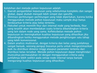 Kelebihan dari metode pohon keputusan adalah:
1. Daerah pengambilan keputusan yang sebelumnya kompleks dan sangat
global, dapat diubah menjadi lebih simpel dan spesifik.
2. Eliminasi perhitungan-perhitungan yang tidak diperlukan, karena ketika
menggunakan metode pohon keputusan maka sample diuji hanya
berdasarkan kriteria atau kelas tertentu.
3. Fleksibel untuk memilih fitur dari internal node yang berbeda, fitur
yang terpilih akan membedakan suatu kriteria dibandingkan kriteria
yang lain dalam node yang sama. Kefleksibelan metode pohon
keputusan ini meningkatkan kualitas keputusan yang dihasilkan jika
dibandingkan ketika menggunakan metode penghitungan satu tahap
yang lebih konvensional.
4. Dalam analisis multivariat, dengan kriteria dan kelas yang jumlahnya
sangat banyak, seorang penguji biasanya perlu untuk mengestimasikan
baik itu distribusi dimensi tinggi ataupun parameter tertentu dari
distribusi kelas tersebut. Metode pohon keputusan dapat menghindari
munculnya permasalahan ini dengan menggunakan criteria yang
jumlahnya lebih sedikit pada setiap node internal tanpa banyak
mengurangi kualitas keputusan yang dihasilkan.

 