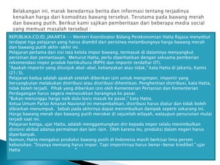 REPUBLIKA.CO.ID, JAKARTA -- Menteri Koordinator Bidang Perekonomian Hatta Rajasa menyebut
terdapat tiga pelajaran yang harus diambil dari peristiwa melambungnya harga bawang merah
dan bawang putih akhir-akhir ini.
Pelajaran pertama dari sisi tata kelola impor bawang, termasuk di dalamnya menyangkut
perizinan dan pemantauan. Menurut Hatta, perlu diperhatikan dengan seksama pemberian
rekomendasi impor produk hortikultura (RIPH) dan importir terdaftar (IT).
"Apakah importir yang ditunjuk abal-abal, kebanyakan atau tidak," kata Hatta di Jakarta, Kamis
(21/3).
Pelajaran kedua adalah apakah setelah diberikan izin untuk mengimpor, importir yang
bersangkutan melakukan distribusi atau distribusi dihentikan. Penghentian distribusi, kata Hatta,
tidak boleh terjadi. Pihak yang diberikan izin oleh Kementerian Pertanian dan Kementerian
Perdagangan harus segera memasukkan barangnya ke pasar.
"Bukan menunggu harga naik dulu baru masuk ke pasar," kata Hatta.
Ketua Umum Partai Amanat Nasional ini menambahkan, distribusi harus diatur dan tidak boleh
dibiarkan menumpuk. Sebab pada akhirnya dapat menimbulkan dampak seperti sekarang ini.
Harga bawang merah dan bawang putih meroket di sejumlah wilayah, walaupun penurunan mulai
terjadi saat ini.
Pelajaran ketiga, ujar Hatta, adalah menggantungkan diri kepada impor selalu menimbulkan
distorsi akibat adanya permainan dan lain-lain. Oleh karena itu, produksi dalam negeri harus
diperbanyak.
Namun, Hatta mengakui produksi bawang putih di Indonesia masih berkisar lima persen
kebutuhan. "Sisanya memang harus impor. Tapi importirnya harus benar-benar kredibel." ujar
Hatta
“

 