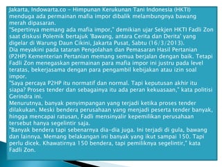 Jakarta, Indowarta.co - Himpunan Kerukunan Tani Indonesia (HKTI)
menduga ada permainan mafia impor dibalik melambungnya bawang
merah dipasaran.
“Sepertinya memang ada mafia impor," demikian ujar Sekjen HKTI Fadli Zon
saat diskusi Polemik bertajuk 'Bawang, antara Cerita dan Derita' yang
digelar di Warung Daun Cikini, Jakarta Pusat, Sabtu (16/3/2013).
Dia meyakini pada tataran Pengolahan dan Pemasaran Hasil Pertanian
(P2HP) Kementerian Pertanian memang semua berjalan dengan baik. Tetapi
Fadli Zon menegaskan permainan para mafia impor ini justru pada level
teratas, bekerjasama dengan para pengambil kebijakan atau izin soal
impor.
"Saya percaya P2HP itu normatif dan normal. Tapi keputusan akhir itu
siapa? Proses tender dan sebagainya itu ada peran kekuasaan," kata politisi
Gerindra ini.
Menurutnya, banyak penyimpangan yang terjadi ketika proses tender
dilakukan. Meski bendera perusahaan yang menjadi peserta tender banyak,
hingga mencapai ratusan, Fadli mensinyalir kepemilikan perusahaan
tersebut hanya segelintir saja.
"Banyak bendera tapi sebenarnya dia-dia juga. Ini terjadi di gula, bawang
dan lainnya. Memang belakangan ini banyak yang ikut sampai 150. Tapi
perlu dicek. Khawatirnya 150 bendera, tapi pemiliknya segelintir," kata
Fadli Zon.

 
