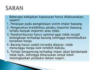 Beberapa kebijakan keputusan harus dilaksanakan,
seperti :
1. Penataan pada pengelolaan sistim impor bawang
2. Pengecekan kredibilitas pelaku importer bawang,
terlalu banyak importer atau tidak.
3. Pendistribusian harus optimal agar tidak terjadi
kelangkaan terhadap barang sehingga menimbulkan
kenaikan harga
4. Barang harus sudah tersedia dipasar, tidak
menunggu harga naik terlebih dahulu.
5. Terlalu bergantung terhadap impor akan berdampak
tidak baik, sehingga diharuskan untuk lebih
meningkatkan produksi dalam negeri.


 