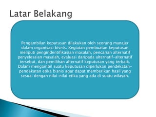 Pengambilan keputusan dilakukan oleh seorang manajer
dalam organisasi bisnis. Kegiatan pembuatan keputusan
meliputi pengindentifikasian masalah, pencarian alternatif
penyelesaian masalah, evaluasi daripada alternatif-alternatif
tersebut, dan pemilihan alternatif keputusan yang terbaik.
Dalam mengambil suatu keputusan diperlukan pendekatanpendekatan etika bisnis agar dapat memberikan hasil yang
sesuai dengan nilai-nilai etika yang ada di suatu wilayah.

 