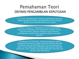 DEFINISI PENGAMBILAN KEPUTUSAN
G. R. Terry : Mengemukakan bahwa pengambilan keputusan
adalah sebagai pemilihan yang didasarkan kriteria tertentu
atas dua atau lebih alternatif yang mungkin
Claude S. Goerge, Jr : Mengatakan proses pengambilan
keputusan itu dikerjakan oleh kebanyakan manajer berupa
suatu kesadaran, kegiatan pemikiran yang termasuk
pertimbangan, penilaian dan pemilihan diantara sejumlah
alternatif

Horold dan Cyril O’Donnell : Mereka mengatakan bahwa
pengambilan keputusan adalah pemilihan diantara alternatif
mengenai suatu cara bertindak yaitu inti dari perencanaan,
suatu rencana tidak dapat dikatakan tidak ada jika tidak ada
keputusan, suatu sumber yang dapat dipercaya, petunjuk atau
reputasi yang telah dibuat

 