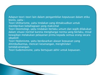 Adapun teori-teori lain dalam pengambilan keputusan dalam etika
bisnis, yaitu :
Teori Utilitarisme, yaitu tindakan yang dimaksudkan untuk
memberikan kebahagiaan yang maksimal
Teori Deontologi, yaitu tindakan berlaku umum dan wajib dilakukan
dalam situasi normal karena menghargai norma yang berlaku, misal
kewajiban melakukan pelayanan prima kepada semua orang secara
obyektif.
Teori Hedonisme, yaitu berdasarkan alasan kepuasan yang
ditimbulkannya, mencari kesenangan, menghindari
ketidaksenangan.
Teori Eudemonisme, yaitu bertujuan akhir untuk kepuasan.

 