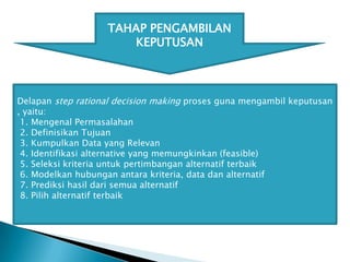 TAHAP PENGAMBILAN
KEPUTUSAN

Delapan step rational decision making proses guna mengambil keputusan
, yaitu:
1. Mengenal Permasalahan
2. Definisikan Tujuan
3. Kumpulkan Data yang Relevan
4. Identifikasi alternative yang memungkinkan (feasible)
5. Seleksi kriteria untuk pertimbangan alternatif terbaik
6. Modelkan hubungan antara kriteria, data dan alternatif
7. Prediksi hasil dari semua alternatif
8. Pilih alternatif terbaik

 