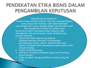 ANALISIS BIAYA MANFAAT :
Analisis biaya manfaat mencari nilai dan membandingkan
semua biaya dan manfaat, baik pada kelompok
perorangan dan social, sebagai akibat intervensialternatif
dan mengkontroversikan ke jumlah uang
Sementara analisis penetapan biaya berguna bagi
management dan perencanaan, tetapi terdapat juga
batasan-batasan :
1. Keputusan tidak sepenuhnya didasari
olehpertimbangan ekonomi. Pertimbanganpertimbangan politis, teknis, administrative dan
logistic seringkali lebih berpengaruh pada pilihan akhir
sebuah strategi
2. Analisis efektifitas biaya
3. Intervensi seringkali berakibat pada hasil kesehatan
positif lainnya
4. Tidak mungkin mengkuantifikasi manfaat yang tak
nyata

 