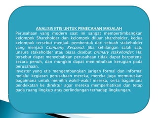 ANALISIS ETIS UNTUK PEMECAHAN MASALAH
Perusahaan yang modern saat ini sangat mempertimbangkan
kelompok Shareholder dan kelompok diluar shareholder, kedua
kelompok tersebut menjadi pembentuk dari sebuah stakeholder
yang menjadi Company Respond. Jika kehilangan salah satu
unsure stakeholder atau biasa disebut primary stakeholder. Hal
tersebut dapat menyebabkan perusahaan tidak dapat berpotensi
secara penuh, dan mungkin dapat menimbulkan kerugian pada
perusahaan.
Investor yang etis mengembangkan jarigan formal dan informal
melalui kegiatan perusahaan mereka, mereka juga memutuskan
bagaimana untuk memilih wakil-wakil mereka, serta bagaimana
pendekatan ke direktur agar mereka memperhatikan dan tetap
pada ruang lingkup atas perlindungan terhadap lingkungan.

 