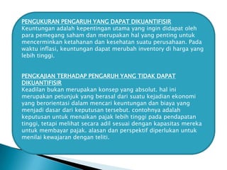 PENGUKURAN PENGARUH YANG DAPAT DIKUANTIFISIR
Keuntungan adalah kepentingan utama yang ingin didapat oleh
para pemegang saham dan merupakan hal yang penting untuk
mencerminkan ketahanan dan kesehatan suatu perusahaan. Pada
waktu inflasi, keuntungan dapat merubah inventory di harga yang
lebih tinggi.
PENGKAJIAN TERHADAP PENGARUH YANG TIDAK DAPAT
DIKUANTIFISIR
Keadilan bukan merupakan konsep yang absolut. hal ini
merupakan petunjuk yang berasal dari suatu kejadian ekonomi
yang berorientasi dalam mencari keuntungan dan biaya yang
menjadi dasar dari keputusan tersebut. contohnya adalah
keputusan untuk menaikan pajak lebih tinggi pada pendapatan
tinggi, tetapi melihat secara adil sesuai dengan kapasitas mereka
untuk membayar pajak. alasan dan perspektif diperlukan untuk
menilai kewajaran dengan teliti.

 