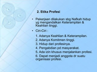 2. Etika Profesi Pekerjaan dilakukan sbg Nafkah hidup yg mengandalkan Keterampilan & Keahlian tinggi.  Ciri-Ciri : 1. Adanya Keahlian & Keterampilan. 2. Adanya Komitmen tinggi. 3. Hidup dari profesinya. 4. Pengabdian pd masyarakat. 5. Ada izin khusus menjalankan profesi. 6. Dapat menjadi anggota dr suatu organisasi profesi. 