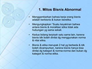 1. Mitos Bisnis Abnormal Menggambarkan bahwa kerja orang bisnis adalah berbisnis & bukan beretika. Mengungkapkan “Suatu keyakinan bahwa antara bisnis & moralitas/ etika tidak ada hubungan yg sama sekali. Kedua bidang terpisah satu sama lain, karena bisnis tdk boleh dinilai dg menggunakan norma & nilai etika. Bisnis & etika merupak 2 hal yg berbeda & tdk boleh dicampurkan, karena bisnis hanya bisa dinilai dg kategori & norma-norma dan bukan dg kategori & norma etika. 