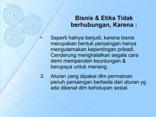 Bisnis & Etika Tidak berhubungan, Karena : Seperti halnya berjudi, karena bisnis merupakan bentuk persaingan hanya mengutamakan kepentingan pribadi. Cenderung menghalalkan segala cara demi memperoleh keuntungan & berupaya untuk menang.  Aturan yang dipakai dlm permainan penuh persaingan berbeda dari aturan yg ada dikenal dlm kehidupan sosial.  