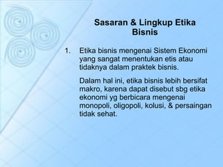 Sasaran & Lingkup Etika   Bisnis Etika bisnis mengenai Sistem Ekonomi yang sangat menentukan etis atau tidaknya dalam praktek bisnis.  Dalam hal ini, etika bisnis lebih bersifat makro, karena dapat disebut sbg etika ekonomi yg berbicara mengenai monopoli, oligopoli, kolusi, & persaingan tidak sehat.  