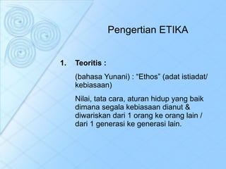Pengertian ETIKA Teoritis : (bahasa Yunani) : “Ethos” (adat istiadat/ kebiasaan) Nilai, tata cara, aturan hidup yang baik dimana segala kebiasaan dianut & diwariskan dari 1 orang ke orang lain / dari 1 generasi ke generasi lain. 