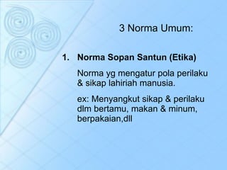 3 Norma Umum: Norma Sopan Santun (Etika) Norma yg mengatur pola perilaku & sikap lahiriah manusia.  ex: Menyangkut sikap & perilaku dlm bertamu, makan & minum, berpakaian,dll 