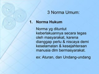 3 Norma Umum: Norma Hukum Norma yg dituntut keberlakuannya secara tegas oleh masyarakat, karena dianggap perlu & niscaya demi keselamatan & kesejahteraan manusia dlm bermasyarakat. ex: Aturan, dan Undang-undang 