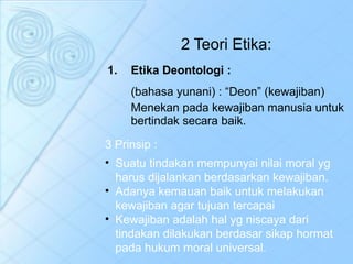 2 Teori Etika: Etika Deontologi : (bahasa yunani) : “Deon” (kewajiban) Menekan pada kewajiban manusia untuk bertindak secara baik. 3 Prinsip : Suatu tindakan mempunyai nilai moral yg harus dijalankan berdasarkan kewajiban. Adanya kemauan baik untuk melakukan kewajiban agar tujuan tercapai Kewajiban adalah hal yg niscaya dari tindakan dilakukan berdasar sikap hormat pada hukum moral universal. 