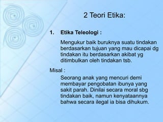 Etika Teleologi : Mengukur baik buruknya suatu tindakan berdasarkan tujuan yang mau dicapai dg tindakan itu berdasarkan akibat yg ditimbulkan oleh tindakan tsb. Misal :  Seorang anak yang mencuri demi membayar pengobatan ibunya yang sakit parah. Dinilai secara moral sbg tindakan baik, namun kenyataannya bahwa secara ilegal ia bisa dihukum.  2 Teori Etika: 